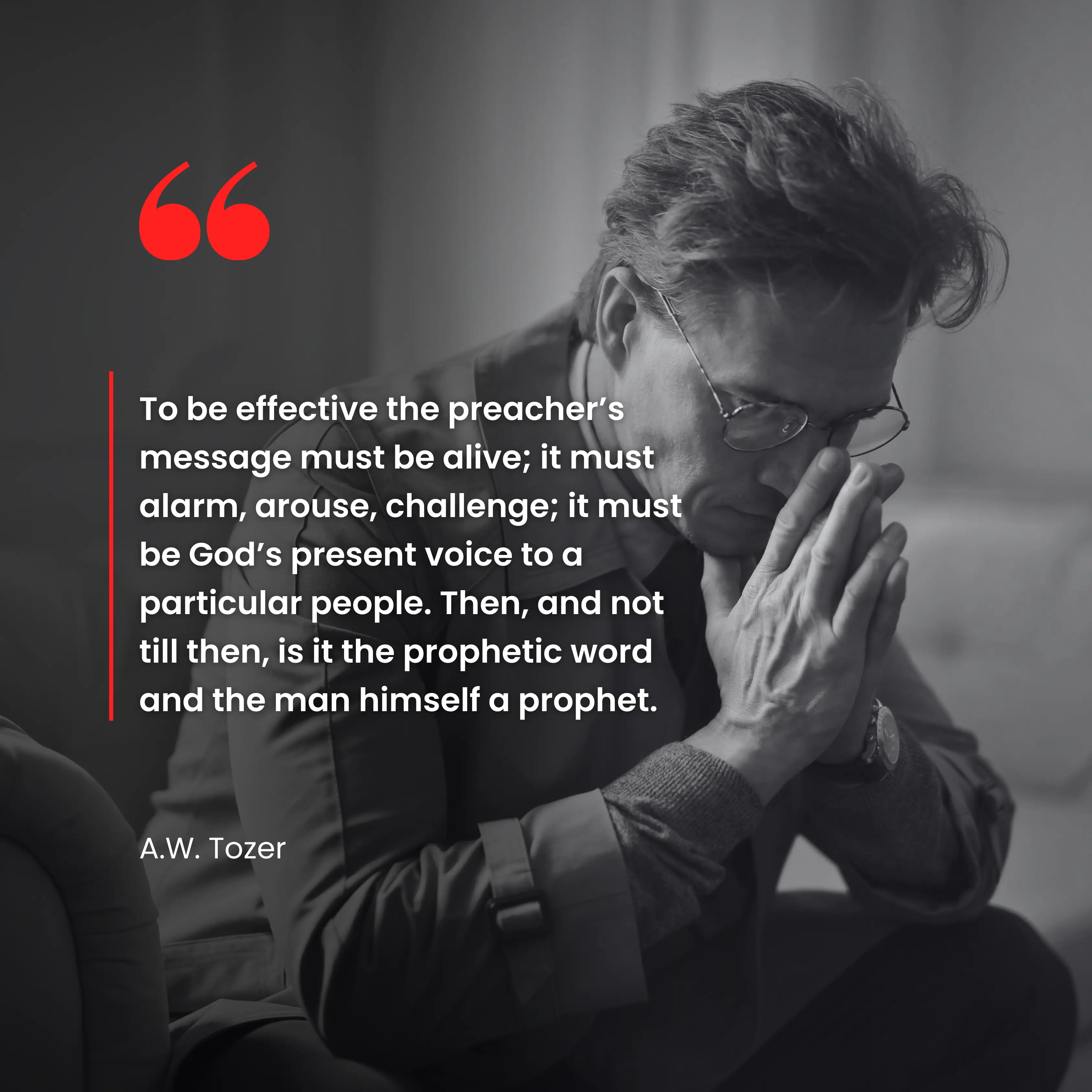 To be effective the preacher’s message must be alive; it must alarm, arouse, challenge; it must be God’s present voice to a particular people. Then, and not till then, is it the prophetic word and the man himself a prophet.” A.W. Tozer.