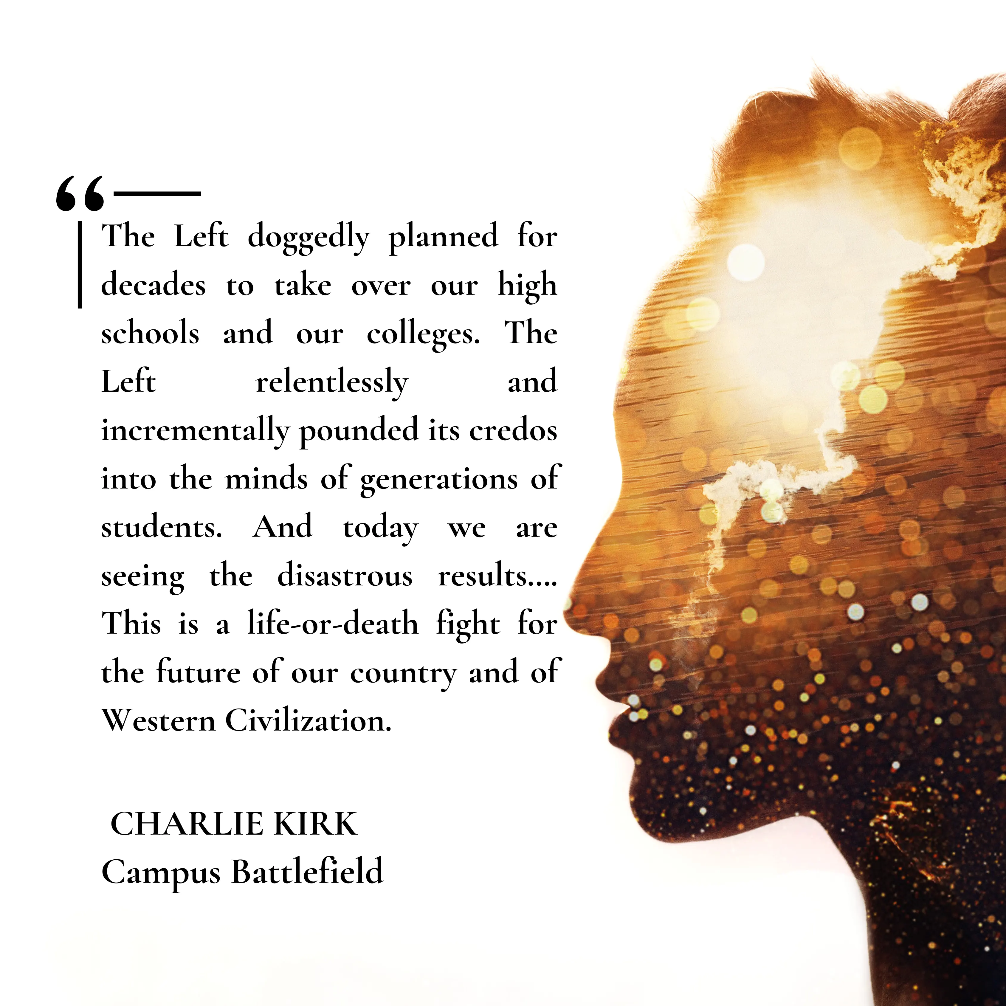 “The Left doggedly planned for decades to take over our high schools and our colleges. The Left relentlessly and incrementally pounded its credos into the minds of generations of students. And today we are seeing the disastrous results…. This is a life-or-death fight for the future of our country and of Western Civilization.” [Charlie Kirk – Campus Battlefield]